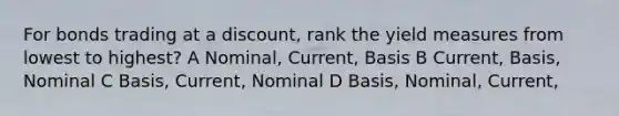 For bonds trading at a discount, rank the yield measures from lowest to highest? A Nominal, Current, Basis B Current, Basis, Nominal C Basis, Current, Nominal D Basis, Nominal, Current,