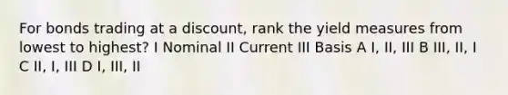 For bonds trading at a discount, rank the yield measures from lowest to highest? I Nominal II Current III Basis A I, II, III B III, II, I C II, I, III D I, III, II