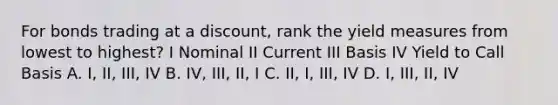 For bonds trading at a discount, rank the yield measures from lowest to highest? I Nominal II Current III Basis IV Yield to Call Basis A. I, II, III, IV B. IV, III, II, I C. II, I, III, IV D. I, III, II, IV