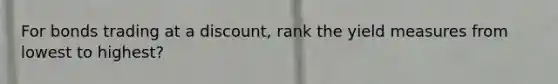 For bonds trading at a discount, rank the yield measures from lowest to highest?