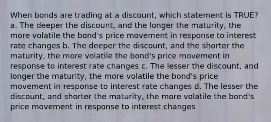 When bonds are trading at a discount, which statement is TRUE? a. The deeper the discount, and the longer the maturity, the more volatile the bond's price movement in response to interest rate changes b. The deeper the discount, and the shorter the maturity, the more volatile the bond's price movement in response to interest rate changes c. The lesser the discount, and longer the maturity, the more volatile the bond's price movement in response to interest rate changes d. The lesser the discount, and shorter the maturity, the more volatile the bond's price movement in response to interest changes