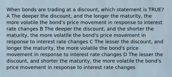 When bonds are trading at a discount, which statement is TRUE? A The deeper the discount, and the longer the maturity, the more volatile the bond's price movement in response to interest rate changes B The deeper the discount, and the shorter the maturity, the more volatile the bond's price movement in response to interest rate changes C The lesser the discount, and longer the maturity, the more volatile the bond's price movement in response to interest rate changes D The lesser the discount, and shorter the maturity, the more volatile the bond's price movement in response to interest rate changes