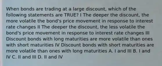 When bonds are trading at a large discount, which of the following statements are TRUE? I The deeper the discount, the more volatile the bond's price movement in response to interest rate changes II The deeper the discount, the less volatile the bond's price movement in response to interest rate changes III Discount bonds with long maturities are more volatile than ones with short maturities IV Discount bonds with short maturities are more volatile than ones with long maturities A. I and III B. I and IV C. II and III D. II and IV