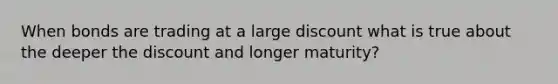 When bonds are trading at a large discount what is true about the deeper the discount and longer maturity?