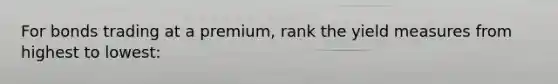 For bonds trading at a premium, rank the yield measures from highest to lowest: