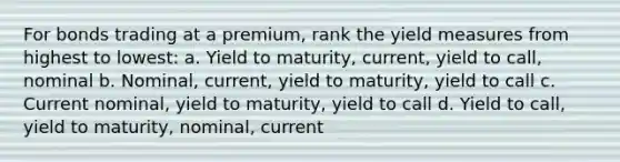 For bonds trading at a premium, rank the yield measures from highest to lowest: a. Yield to maturity, current, yield to call, nominal b. Nominal, current, yield to maturity, yield to call c. Current nominal, yield to maturity, yield to call d. Yield to call, yield to maturity, nominal, current