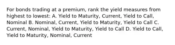 For bonds trading at a premium, rank the yield measures from highest to lowest: A. Yield to Maturity, Current, Yield to Call, Nominal B. Nominal, Current, Yield to Maturity, Yield to Call C. Current, Nominal, Yield to Maturity, Yield to Call D. Yield to Call, Yield to Maturity, Nominal, Current