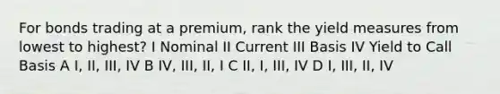 For bonds trading at a premium, rank the yield measures from lowest to highest? I Nominal II Current III Basis IV Yield to Call Basis A I, II, III, IV B IV, III, II, I C II, I, III, IV D I, III, II, IV