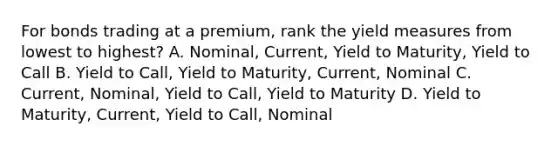 For bonds trading at a premium, rank the yield measures from lowest to highest? A. Nominal, Current, Yield to Maturity, Yield to Call B. Yield to Call, Yield to Maturity, Current, Nominal C. Current, Nominal, Yield to Call, Yield to Maturity D. Yield to Maturity, Current, Yield to Call, Nominal