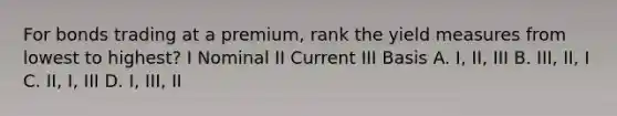 For bonds trading at a premium, rank the yield measures from lowest to highest? I Nominal II Current III Basis A. I, II, III B. III, II, I C. II, I, III D. I, III, II