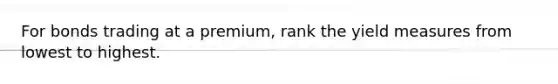 For bonds trading at a premium, rank the yield measures from lowest to highest.