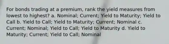 For bonds trading at a premium, rank the yield measures from lowest to highest? a. Nominal; Current; Yield to Maturity; Yield to Call b. Yield to Call; Yield to Maturity; Current; Nominal c. Current; Nominal; Yield to Call; Yield to Maturity d. Yield to Maturity; Current; Yield to Call; Nominal