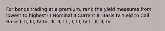 For bonds trading at a premium, rank the yield measures from lowest to highest? I Nominal II Current III Basis IV Yield to Call Basis I, II, III, IV IV, III, II, I II, I, III, IV I, III, II, IV