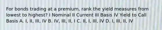 For bonds trading at a premium, rank the yield measures from lowest to highest? I Nominal II Current III Basis IV Yield to Call Basis A. I, II, III, IV B. IV, III, II, I C. II, I, III, IV D. I, III, II, IV