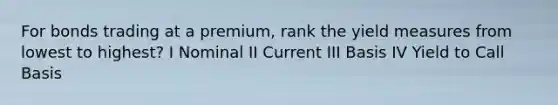 For bonds trading at a premium, rank the yield measures from lowest to highest? I Nominal II Current III Basis IV Yield to Call Basis