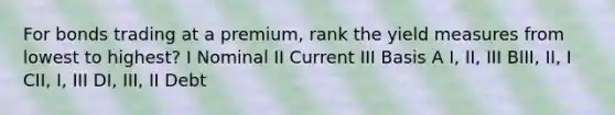 For bonds trading at a premium, rank the yield measures from lowest to highest? I Nominal II Current III Basis A I, II, III BIII, II, I CII, I, III DI, III, II Debt