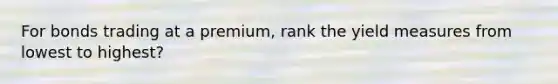 For bonds trading at a premium, rank the yield measures from lowest to highest?