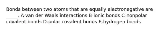 Bonds between two atoms that are equally electronegative are _____. A-van der Waals interactions B-ionic bonds C-nonpolar covalent bonds D-polar covalent bonds E-hydrogen bonds