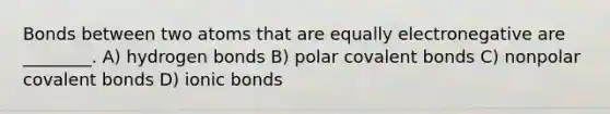 Bonds between two atoms that are equally electronegative are ________. A) hydrogen bonds B) polar covalent bonds C) nonpolar covalent bonds D) ionic bonds