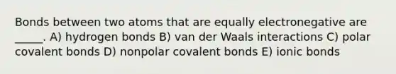 Bonds between two atoms that are equally electronegative are _____. A) hydrogen bonds B) van der Waals interactions C) polar covalent bonds D) nonpolar covalent bonds E) ionic bonds