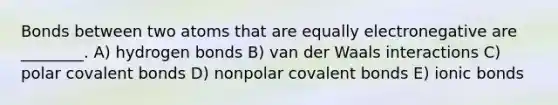 Bonds between two atoms that are equally electronegative are ________. A) hydrogen bonds B) van der Waals interactions C) polar covalent bonds D) nonpolar covalent bonds E) ionic bonds