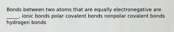 Bonds between two atoms that are equally electronegative are _____. ionic bonds polar covalent bonds nonpolar covalent bonds hydrogen bonds