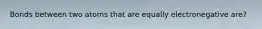 Bonds between two atoms that are equally electronegative are?