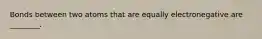 Bonds between two atoms that are equally electronegative are ________.