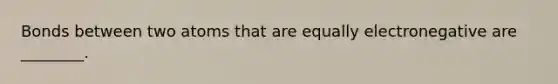 Bonds between two atoms that are equally electronegative are ________.