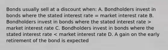 Bonds usually sell at a discount when: A. Bondholders invest in bonds where the stated interest rate = market interest rate B. Bondholders invest in bonds where the stated interest rate > market interest rate C. Bondholders invest in bonds where the stated interest rate < market interest rate D. A gain on the early retirement of the bond is expected