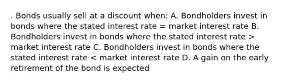 . Bonds usually sell at a discount when: A. Bondholders invest in bonds where the stated interest rate = market interest rate B. Bondholders invest in bonds where the stated interest rate > market interest rate C. Bondholders invest in bonds where the stated interest rate < market interest rate D. A gain on the early retirement of the bond is expected