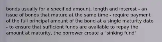 bonds usually for a specified amount, length and interest - an issue of bonds that mature at the same time - require payment of the full principal amount of the bond at a single maturity date - to ensure that sufficient funds are available to repay the amount at maturity, the borrower create a "sinking fund"