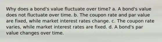 Why does a bond's value fluctuate over time? a. A bond's value does not fluctuate over time. b. The coupon rate and par value are fixed, while market interest rates change. c. The coupon rate varies, while market interest rates are fixed. d. A bond's par value changes over time.