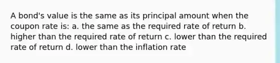 A bond's value is the same as its principal amount when the coupon rate is: a. the same as the required rate of return b. higher than the required rate of return c. lower than the required rate of return d. lower than the inflation rate