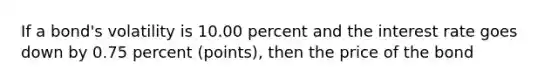 If a bond's volatility is 10.00 percent and the interest rate goes down by 0.75 percent (points), then the price of the bond