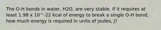 The O-H bonds in water, H2O, are very stable. If it requires at least 1.98 x 10^-22 kcal of energy to break a single O-H bond, how much energy is required in units of joules, J?