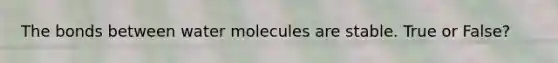 The bonds between water molecules are stable. True or False?