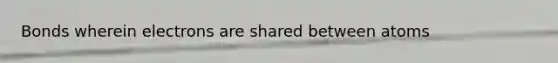 Bonds wherein electrons are shared between atoms