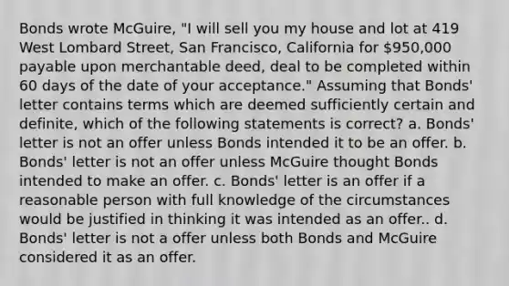 Bonds wrote McGuire, "I will sell you my house and lot at 419 West Lombard Street, San Francisco, California for 950,000 payable upon merchantable deed, deal to be completed within 60 days of the date of your acceptance." Assuming that Bonds' letter contains terms which are deemed sufficiently certain and definite, which of the following statements is correct? a. Bonds' letter is not an offer unless Bonds intended it to be an offer. b. Bonds' letter is not an offer unless McGuire thought Bonds intended to make an offer. c. Bonds' letter is an offer if a reasonable person with full knowledge of the circumstances would be justified in thinking it was intended as an offer.. d. Bonds' letter is not a offer unless both Bonds and McGuire considered it as an offer.