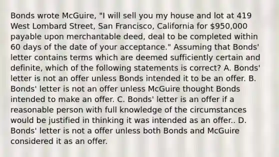 Bonds wrote McGuire, "I will sell you my house and lot at 419 West Lombard Street, San Francisco, California for 950,000 payable upon merchantable deed, deal to be completed within 60 days of the date of your acceptance." Assuming that Bonds' letter contains terms which are deemed sufficiently certain and definite, which of the following statements is correct? A. Bonds' letter is not an offer unless Bonds intended it to be an offer. B. Bonds' letter is not an offer unless McGuire thought Bonds intended to make an offer. C. Bonds' letter is an offer if a reasonable person with full knowledge of the circumstances would be justified in thinking it was intended as an offer.. D. Bonds' letter is not a offer unless both Bonds and McGuire considered it as an offer.