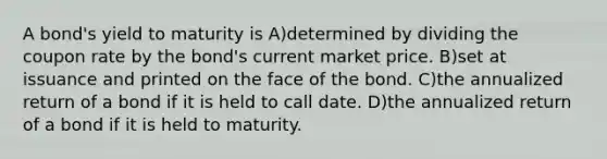 A bond's yield to maturity is A)determined by dividing the coupon rate by the bond's current market price. B)set at issuance and printed on the face of the bond. C)the annualized return of a bond if it is held to call date. D)the annualized return of a bond if it is held to maturity.