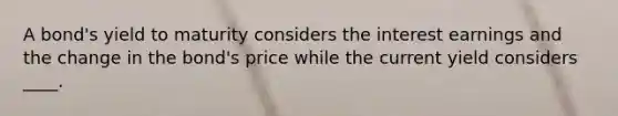 A bond's yield to maturity considers the interest earnings and the change in the bond's price while the current yield considers ____.