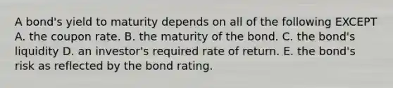 A bond's yield to maturity depends on all of the following EXCEPT A. the coupon rate. B. the maturity of the bond. C. the bond's liquidity D. an investor's required rate of return. E. the bond's risk as reflected by the bond rating.