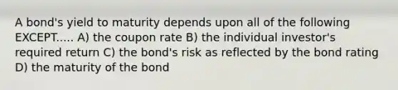 A bond's yield to maturity depends upon all of the following EXCEPT..... A) the coupon rate B) the individual investor's required return C) the bond's risk as reflected by the bond rating D) the maturity of the bond