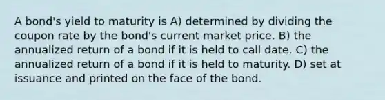 A bond's yield to maturity is A) determined by dividing the coupon rate by the bond's current market price. B) the annualized return of a bond if it is held to call date. C) the annualized return of a bond if it is held to maturity. D) set at issuance and printed on the face of the bond.