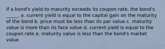 If a bond's yield to maturity exceeds its coupon rate, the bond's _____. a. current yield is equal to the capital gain on the maturity of the bond b. price must be <a href='https://www.questionai.com/knowledge/k7BtlYpAMX-less-than' class='anchor-knowledge'>less than</a> its par value c. maturity value is <a href='https://www.questionai.com/knowledge/keWHlEPx42-more-than' class='anchor-knowledge'>more than</a> its face value d. current yield is equal to the coupon rate e. maturity value is less than the bond's market value