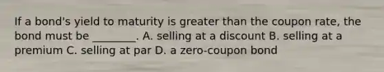 If a bond's yield to maturity is greater than the coupon rate, the bond must be ________. A. selling at a discount B. selling at a premium C. selling at par D. a zero-coupon bond