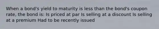 When a bond's yield to maturity is less than the bond's coupon rate, the bond is: Is priced at par Is selling at a discount Is selling at a premium Had to be recently issued