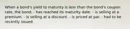 When a bond's yield to maturity is less than the bond's coupon rate, the bond: - has reached its maturity date. - is selling at a premium. - is selling at a discount. - is priced at par. - had to be recently issued.