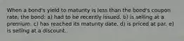 When a bond's yield to maturity is less than the bond's coupon rate, the bond: a) had to be recently issued. b) is selling at a premium. c) has reached its maturity date. d) is priced at par. e) is selling at a discount.